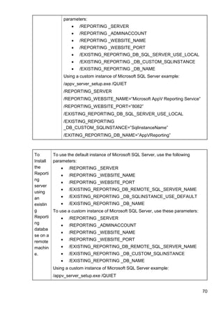 70
parameters:
 /REPORTING _SERVER
 /REPORTING _ADMINACCOUNT
 /REPORTING _WEBSITE_NAME
 /REPORTING _WEBSITE_PORT
 /EXISTING_REPORTING_DB_SQL_SERVER_USE_LOCAL
 /EXISTING_REPORTING _DB_CUSTOM_SQLINSTANCE
 /EXISTING_REPORTING _DB_NAME
Using a custom instance of Microsoft SQL Server example:
/appv_server_setup.exe /QUIET
/REPORTING_SERVER
/REPORTING_WEBSITE_NAME=‖Microsoft AppV Reporting Service‖
/REPORTING_WEBSITE_PORT=‖8082‖
/EXISTING_REPORTING_DB_SQL_SERVER_USE_LOCAL
/EXISTING_REPORTING
_DB_CUSTOM_SQLINSTANCE=‖SqlInstanceName‖
/EXITING_REPORTING_DB_NAME=‖AppVReporting‖
To
Install
the
Reporti
ng
server
using
an
existin
g
Reporti
ng
databa
se on a
remote
machin
e.
To use the default instance of Microsoft SQL Server, use the following
parameters:
 /REPORTING _SERVER
 /REPORTING _WEBSITE_NAME
 /REPORTING _WEBSITE_PORT
 /EXISTING_REPORTING_DB_REMOTE_SQL_SERVER_NAME
 /EXISTING_REPORTING _DB_SQLINSTANCE_USE_DEFAULT
 /EXISTING_REPORTING _DB_NAME
To use a custom instance of Microsoft SQL Server, use these parameters:
 /REPORTING _SERVER
 /REPORTING _ADMINACCOUNT
 /REPORTING _WEBSITE_NAME
 /REPORTING _WEBSITE_PORT
 /EXISTING_REPORTING_DB_REMOTE_SQL_SERVER_NAME
 /EXISTING_REPORTING _DB_CUSTOM_SQLINSTANCE
 /EXISTING_REPORTING _DB_NAME
Using a custom instance of Microsoft SQL Server example:
/appv_server_setup.exe /QUIET
 