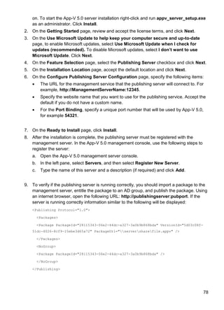 78
on. To start the App-V 5.0 server installation right-click and run appv_server_setup.exe
as an administrator. Click Install.
2. On the Getting Started page, review and accept the license terms, and click Next.
3. On the Use Microsoft Update to help keep your computer secure and up-to-date
page, to enable Microsoft updates, select Use Microsoft Update when I check for
updates (recommended). To disable Microsoft updates, select I don‟t want to use
Microsoft Update. Click Next.
4. On the Feature Selection page, select the Publishing Server checkbox and click Next.
5. On the Installation Location page, accept the default location and click Next.
6. On the Configure Publishing Server Configuration page, specify the following items:
 The URL for the management service that the publishing server will connect to. For
example, http://ManagementServerName:12345.
 Specify the website name that you want to use for the publishing service. Accept the
default if you do not have a custom name.
 For the Port Binding, specify a unique port number that will be used by App-V 5.0,
for example 54321.
7. On the Ready to Install page, click Install.
8. After the installation is complete, the publishing server must be registered with the
management server. In the App-V 5.0 management console, use the following steps to
register the server:
a. Open the App-V 5.0 management server console.
b. In the left pane, select Servers, and then select Register New Server.
c. Type the name of this server and a description (if required) and click Add.
9. To verify if the publishing server is running correctly, you should import a package to the
management server, entitle the package to an AD group, and publish the package. Using
an internet browser, open the following URL: http://publishingserver:pubport. If the
server is running correctly information similar to the following will be displayed:
<Publishing Protocol="1.0">
<Packages>
<Package PackageId="28115343-06e2-44dc-a327-3a0b9b868bda" VersionId="5d03c08f-
51dc-4026-8cf9-15ebe3d65a72" PackageUrl="serversharefile.appv" />
</Packages>
<NoGroup>
<Package PackageId="28115343-06e2-44dc-a327-3a0b9b868bda" />
</NoGroup>
</Publishing>
 