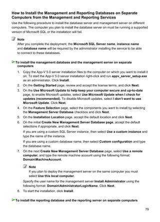 79
How to Install the Management and Reporting Databases on Separate
Computers from the Management and Reporting Services
Use the following procedure to install the database server and management server on different
computers. The computer you plan to install the database server on must be running a supported
version of Microsoft SQL or the installation will fail.
After you complete the deployment, the Microsoft SQL Server name, instance name
and database name will be required by the administrator installing the service to be able
to connect to these databases.
1. Copy the App-V 5.0 server installation files to the computer on which you want to install it
on. To start the App-V 5.0 server installation right-click and run appv_server_setup.exe
as an administrator. Click Install.
2. On the Getting Started page, review and accept the license terms, and click Next.
3. On the Use Microsoft Update to help keep your computer secure and up-to-date
page, to enable Microsoft updates, select Use Microsoft Update when I check for
updates (recommended). To disable Microsoft updates, select I don‟t want to use
Microsoft Update. Click Next.
4. On the Feature Selection page, select the components you want to install by selecting
the Management Server Database checkbox and click Next.
5. On the Installation Location page, accept the default location and click Next.
6. On the initial Create New Management Server Database page, accept the default
selections if appropriate, and click Next.
If you are using a custom SQL Server instance, then select Use a custom instance and
type the name of the instance.
If you are using a custom database name, then select Custom configuration and type
the database name.
7. On the next Create New Management Server Database page, select Use a remote
computer, and type the remote machine account using the following format:
DomainMachineAccount.
Note
If you plan to deploy the management server on the same computer you must
select Use this local computer.
Specify the user name for the management server Install Administrator using the
following format: DomainAdministratorLoginName. Click Next.
8. To start the installation, click Install.
Note
To install the management database and the management server on separate
computers
To install the reporting database and the reporting server on separate computers
 