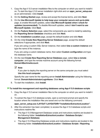 80
1. Copy the App-V 5.0 server installation files to the computer on which you want to install it
on. To start the App-V 5.0 server installation right-click and run appv_server_setup.exe
as an administrator. Click Install.
2. On the Getting Started page, review and accept the license terms, and click Next.
3. On the Use Microsoft Update to help keep your computer secure and up-to-date
page, to enable Microsoft updates, select Use Microsoft Update when I check for
updates (recommended). To disable Microsoft updates, select I don‟t want to use
Microsoft Update. Click Next.
4. On the Feature Selection page, select the components you want to install by selecting
the Reporting Server Database checkbox and click Next.
5. On the Installation Location page, accept the default location and click Next.
6. On the initial Create New Reporting Server Database page, accept the default
selections if appropriate, and click Next.
If you are using a custom SQL Server instance, then select Use a custom instance and
type the name of the instance.
If you are using a custom database name, then select Custom configuration and type
the database name.
7. On the next Create New Reporting Server Database page, select Use a remote
computer, and type the remote machine account using the following format:
DomainMachineAccount.
Note
If you plan to deploy the reporting server on the same computer you must select
Use this local computer.
Specify the user name for the reporting server Install Administrator using the following
format: DomainAdministratorLoginName. Click Next.
8. To start the installation, click Install.
1. Copy the App-V 5.0 server installation files to the computer on which you want to install it
on.
2. To extract the App-V 5.0 database scripts, open a command prompt and specify the
location where the installation files are saved and run the following command:
appv_server_setup.exe /LAYOUT /LAYOUTDIR=”InstallationExtractionLocation”.
3. After the extraction has been completed, to access the App-V 5.0 database scripts and
instructions readme file:
 The App-V 5.0 Management Database scripts and instructions readme are located in
the following folder: InstallationExtractionLocation  Database Scripts 
Management Database.
 The App-V 5.0 Reporting Database scripts and instructions readme are located in the
following folder: InstallationExtractionLocation  Database Scripts  Reporting
To install the management and reporting databases using App-V 5.0 database scripts
 