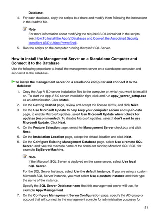 81
Database.
4. For each database, copy the scripts to a share and modify them following the instructions
in the readme file.
Note
For more information about modifying the required SIDs contained in the scripts
see, How To Install the App-V Databases and Convert the Associated Security
Identifiers (SID) Using PowerShell.
5. Run the scripts on the computer running Microsoft SQL Server.
How to install the Management Server on a Standalone Computer and
Connect it to the Database
Use the following procedure to install the management server on a standalone computer and
connect it to the database.
1. Copy the App-V 5.0 server installation files to the computer on which you want to install it
on. To start the App-V 5.0 server installation right-click and run appv_server_setup.exe
as an administrator. Click Install.
2. On the Getting Started page, review and accept the license terms, and click Next.
3. On the Use Microsoft Update to help keep your computer secure and up-to-date
page, to enable Microsoft updates, select Use Microsoft Update when I check for
updates (recommended). To disable Microsoft updates, select I don‟t want to use
Microsoft Update. Click Next.
4. On the Feature Selection page, select the Management Server checkbox and click
Next.
5. On the Installation Location page, accept the default location and click Next.
6. On the Configure Existing Management Database page, select Use a remote SQL
Server, and type the machine name of the computer running Microsoft SQL SQL, for
example SqlServerMachine.
Note
If the Microsoft SQL Server is deployed on the same server, select Use local
SQL Server.
For the SQL Server Instance, select Use the default instance. If you are using a custom
Microsoft SQL Server instance, you must select Use a custom instance and then type
the name of the instance.
Specify the SQL Server Database name that this management server will use, for
example AppvManagement.
7. On the Configure Management Server Configuration page, specify the AD group or
account that will connect to the management console for administrative purposes for
To install the management server on a standalone computer and connect it to the
database
 