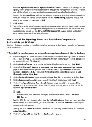 82
example MyDomainMyUser or MyDomainAdminGroup. The account or AD group you
specify will be enabled to manage the server through the management console. You can
add additional users or groups using the management console after installation
Specify the Website Name that you want to use for the management service. Accept the
default if you do not have a custom name. For the Port Binding, specify a unique port
number to be used, for example 12345.
8. Click Install.
9. To confirm that the setup has completed successfully, open a web browser, and type the
following URL: http://managementserver:portnumber/Console.html if the installation was
successful you should see the Silverlight Management Console appear without any
error messages or warnings being displayed.
How to install the Reporting Server on a Standalone Computer and
Connect it to the Database
Use the following procedure to install the reporting server on a standalone computer and connect
it to the database.
1. Copy the App-V 5.0 server installation files to the computer on which you want to install it
on. To start the App-V 5.0 server installation right-click and run appv_server_setup.exe
as an administrator. Click Install.
2. On the Getting Started page, review and accept the license terms, and click Next.
3. On the Use Microsoft Update to help keep your computer secure and up-to-date
page, to enable Microsoft updates, select Use Microsoft Update when I check for
updates (recommended). To disable Microsoft updates, select I don‟t want to use
Microsoft Update. Click Next.
4. On the Feature Selection page, select the Reporting Server checkbox and click Next.
5. On the Installation Location page, accept the default location and click Next.
6. On the Configure Existing Reporting Database page, select Use a remote SQL
Server, and type the machine name of the computer running Microsoft SQL Server, for
example SqlServerMachine.
Note
If the Microsoft SQL Server is deployed on the same server, select Use local
SQL Server.
For the SQL Server Instance, select Use the default instance. If you are using a custom
Microsoft SQL Server instance, you must select Use a custom instance and then type
the name of the instance.
Specify the SQL Server Database name that this reporting server will use, for example
AppvReporting.
7. On the Configure Reporting Server Configuration page.
To install the reporting server on a standalone computer and connect it to the database
 