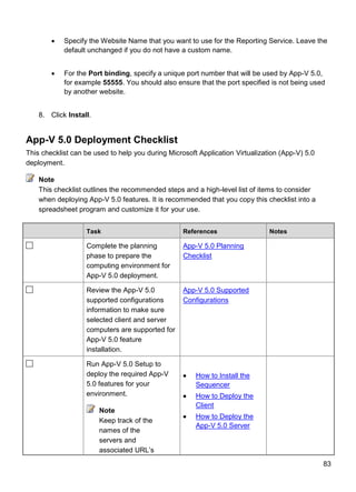 83
 Specify the Website Name that you want to use for the Reporting Service. Leave the
default unchanged if you do not have a custom name.
 For the Port binding, specify a unique port number that will be used by App-V 5.0,
for example 55555. You should also ensure that the port specified is not being used
by another website.
8. Click Install.
App-V 5.0 Deployment Checklist
This checklist can be used to help you during Microsoft Application Virtualization (App-V) 5.0
deployment.
This checklist outlines the recommended steps and a high-level list of items to consider
when deploying App-V 5.0 features. It is recommended that you copy this checklist into a
spreadsheet program and customize it for your use.
Task References Notes
Complete the planning
phase to prepare the
computing environment for
App-V 5.0 deployment.
App-V 5.0 Planning
Checklist
Review the App-V 5.0
supported configurations
information to make sure
selected client and server
computers are supported for
App-V 5.0 feature
installation.
App-V 5.0 Supported
Configurations
Run App-V 5.0 Setup to
deploy the required App-V
5.0 features for your
environment.
Note
Keep track of the
names of the
servers and
associated URL’s
 How to Install the
Sequencer
 How to Deploy the
Client
 How to Deploy the
App-V 5.0 Server
Note
 