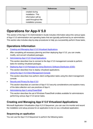 84
Task References Notes
created during
installation. This
information will be
used throughout the
installation process.
Operations for App-V 5.0
This section of the App-V 5.0 Administrator’s Guide includes information about the various types
of App-V 5.0 administration and operating tasks that are typically performed by an administrator.
This section also includes step-by-step procedures to help you successfully perform those tasks.
Operations Information
 Creating and Managing App-V 5.0 Virtualized Applications
After completing all necessary planning and then deploying App-V 5.0, you can create,
modify, and convert virtualized packages.
 Administering App-V 5.0 Virtual Applications
This section describes how to connect to the App-V 5.0 management console to perform
tasks for existing virtualized packages.
 Deploying App-V 5.0 Packages by Using Electronic Software Distribution (ESD)
This section describes how to deploy virtualized applications.
 Using the App-V 5.0 Client Management Console
This section describes how perform client configuration tasks using the client management
console.
 Security and Privacy for App-V 5.0
This section describes an overview of App-V 5.0 security considerations and explains many
of the data collection and use practices of App-V.
 Administering App-V using PowerShell
This section describes the set of Windows PowerShell cmdlets available for administrators
performing various App-V 5.0 server tasks.
Creating and Managing App-V 5.0 Virtualized Applications
Microsoft Application Virtualization (App-V) 5.0 Sequencer, you can use it to monitor and record
the installation and setup process for an application to be run as a virtualized application.
Sequencing an application
You can use the App-V 5.0 Sequencer to perform the following tasks:
 