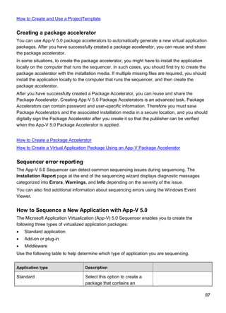 87
How to Create and Use a ProjectTemplate
Creating a package accelerator
You can use App-V 5.0 package accelerators to automatically generate a new virtual application
packages. After you have successfully created a package accelerator, you can reuse and share
the package accelerator.
In some situations, to create the package accelerator, you might have to install the application
locally on the computer that runs the sequencer. In such cases, you should first try to create the
package accelerator with the installation media. If multiple missing files are required, you should
install the application locally to the computer that runs the sequencer, and then create the
package accelerator.
After you have successfully created a Package Accelerator, you can reuse and share the
Package Accelerator. Creating App-V 5.0 Package Accelerators is an advanced task. Package
Accelerators can contain password and user-specific information. Therefore you must save
Package Accelerators and the associated installation media in a secure location, and you should
digitally sign the Package Accelerator after you create it so that the publisher can be verified
when the App-V 5.0 Package Accelerator is applied.
How to Create a Package Accelerator
How to Create a Virtual Application Package Using an App-V Package Accelerator
Sequencer error reporting
The App-V 5.0 Sequencer can detect common sequencing issues during sequencing. The
Installation Report page at the end of the sequencing wizard displays diagnostic messages
categorized into Errors, Warnings, and Info depending on the severity of the issue.
You can also find additional information about sequencing errors using the Windows Event
Viewer.
How to Sequence a New Application with App-V 5.0
The Microsoft Application Virtualization (App-V) 5.0 Sequencer enables you to create the
following three types of virtualized application packages:
 Standard application
 Add-on or plug-in
 Middleware
Use the following table to help determine which type of application you are sequencing.
Application type Description
Standard Select this option to create a
package that contains an
 