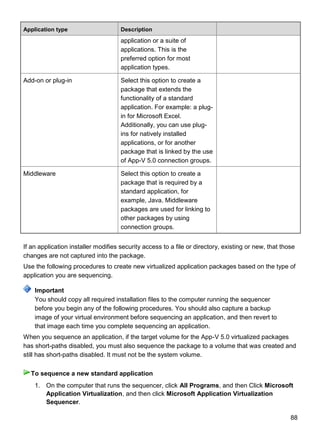 88
Application type Description
application or a suite of
applications. This is the
preferred option for most
application types.
Add-on or plug-in Select this option to create a
package that extends the
functionality of a standard
application. For example: a plug-
in for Microsoft Excel.
Additionally, you can use plug-
ins for natively installed
applications, or for another
package that is linked by the use
of App-V 5.0 connection groups.
Middleware Select this option to create a
package that is required by a
standard application, for
example, Java. Middleware
packages are used for linking to
other packages by using
connection groups.
If an application installer modifies security access to a file or directory, existing or new, that those
changes are not captured into the package.
Use the following procedures to create new virtualized application packages based on the type of
application you are sequencing.
You should copy all required installation files to the computer running the sequencer
before you begin any of the following procedures. You should also capture a backup
image of your virtual environment before sequencing an application, and then revert to
that image each time you complete sequencing an application.
When you sequence an application, if the target volume for the App-V 5.0 virtualized packages
has short-paths disabled, you must also sequence the package to a volume that was created and
still has short-paths disabled. It must not be the system volume.
1. On the computer that runs the sequencer, click All Programs, and then Click Microsoft
Application Virtualization, and then click Microsoft Application Virtualization
Sequencer.
Important
To sequence a new standard application
 