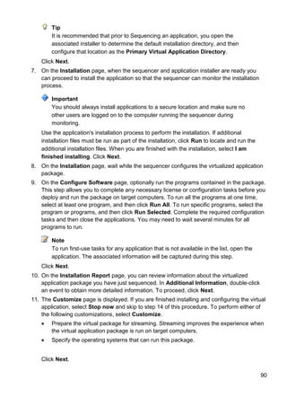 90
Tip
It is recommended that prior to Sequencing an application, you open the
associated installer to determine the default installation directory, and then
configure that location as the Primary Virtual Application Directory.
Click Next.
7. On the Installation page, when the sequencer and application installer are ready you
can proceed to install the application so that the sequencer can monitor the installation
process.
Important
You should always install applications to a secure location and make sure no
other users are logged on to the computer running the sequencer during
monitoring.
Use the application's installation process to perform the installation. If additional
installation files must be run as part of the installation, click Run to locate and run the
additional installation files. When you are finished with the installation, select I am
finished installing. Click Next.
8. On the Installation page, wait while the sequencer configures the virtualized application
package.
9. On the Configure Software page, optionally run the programs contained in the package.
This step allows you to complete any necessary license or configuration tasks before you
deploy and run the package on target computers. To run all the programs at one time,
select at least one program, and then click Run All. To run specific programs, select the
program or programs, and then click Run Selected. Complete the required configuration
tasks and then close the applications. You may need to wait several minutes for all
programs to run.
Note
To run first-use tasks for any application that is not available in the list, open the
application. The associated information will be captured during this step.
Click Next.
10. On the Installation Report page, you can review information about the virtualized
application package you have just sequenced. In Additional Information, double-click
an event to obtain more detailed information. To proceed, click Next.
11. The Customize page is displayed. If you are finished installing and configuring the virtual
application, select Stop now and skip to step 14 of this procedure. To perform either of
the following customizations, select Customize.
 Prepare the virtual package for streaming. Streaming improves the experience when
the virtual application package is run on target computers.
 Specify the operating systems that can run this package.
Click Next.
 