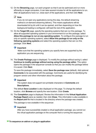 91
12. On the Streaming page, run each program so that it can be optimized and run more
efficiently on target computers. It can take several minutes for all the applications to run.
After all applications have run, close each of the applications, and then click Next.
Note
If you do not open any applications during this step, the default streaming
method is on-demand streaming delivery. This means applications will be
downloaded bit by bit until it can be opened, and then depending on how the
background loading is configured, will load the rest of the application.
13. On the Target OS page, specify the operating systems that can run this package. To
allow all supported operating systems in your environment to run this package, select
Allow this package to run on any operating system. To configure this package to run
only on specific operating systems, select Allow this package to run only on the
following operating systems and select the operating systems that can run this
package. Click Next.
Important
Make sure that the operating systems you specify here are supported by the
application you are sequencing.
14. The Create Package page is displayed. To modify the package without saving it, select
Continue to modify package without saving using the package editor. This option
opens the package in the sequencer console so that you can modify the package before
it is saved. Click Next.
To save the package immediately, select Save the package now (default). Add optional
Comments to be associated with the package. Comments are useful for identifying the
program version and other information about the package.
Important
The system does not support non-printable characters in Comments and
Descriptions.
The default Save Location is also displayed on this page. To change the default
location, click Browse and specify the new location. Click Create.
15. The Completion page is displayed. Review the information in the Virtual Application
Package Report pane as needed, then click Close. This information is also available in
the Report.xml file that is located in the directory where the package was created.
The package is now available in the sequencer.
Important
After you have successfully created a virtual application package, you cannot run
the virtual application package on the computer that is running the sequencer.
To sequence an add-on or plug-in application
 