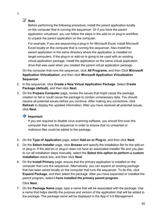 92
1.
Note
Before performing the following procedure, install the parent application locally
on the computer that is running the sequencer. Or if you have the parent
application virtualized, you can follow the steps in the add-on or plug-in workflow
to unpack the parent application on the computer.
For example, if you are sequencing a plug-in for Microsoft Excel, install Microsoft
Excel locally on the computer that is running the sequencer. Also install the
parent application in the same directory where the application is installed on
target computers. If the plug-in or add-on is going to be used with an existing
virtual application package, install the application on the same virtual application
drive that was used when you created the parent virtual application package.
On the computer that runs the sequencer, click All Programs, and then Click Microsoft
Application Virtualization, and then click Microsoft Application Virtualization
Sequencer.
2. In the sequencer, click Create a New Virtual Application Package. Select Create
Package (default), and then click Next.
3. On the Prepare Computer page, review the issues that might cause the package
creation to fail or could cause the package to contain unnecessary data. You should
resolve all potential issues before you continue. After making any corrections, click
Refresh to display the updated information. After you have resolved all potential issues,
click Next.
Important
If you are required to disable virus scanning software, you should first scan the
computer that runs the sequencer in order to ensure that no unwanted or
malicious files could be added to the package.
4. On the Type of Application page, select Add-on or Plug-in, and then click Next.
5. On the Select Installer page, click Browse and specify the installation file for the add-on
or plug-in. If the add-on or plug-in does not have an associated installer file and you plan
to run all installation steps manually, select the Select this option to perform a custom
installation check box, and then click Next.
6. On the Install Primary page, ensure that the primary application is installed on the
computer that runs the sequencer. Alternatively, you can expand an existing package
that has been saved locally on the computer that runs the sequencer. To do this, click
Expand Package, and then select the package. After you have expanded or installed the
parent program, select I have installed the primary parent program.
Click Next.
7. On the Package Name page, type a name that will be associated with the package. Use
a name that helps identify the purpose and version of the application that will be added to
the package. The package name will be displayed in the App-V 5.0 Management
 