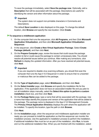 94
To save the package immediately, select Save the package now. Optionally, add a
Description that will be associated with the package. Descriptions are useful for
identifying the version and other information about the package.
Important
The system does not support non-printable characters in Comments and
Descriptions.
The default Save Location is also displayed on this page. To change the default
location, click Browse and specify the new location. Click Create.
1. On the computer that runs the sequencer, click All Programs, and then Click Microsoft
Application Virtualization, and then click Microsoft Application Virtualization
Sequencer.
2. In the sequencer, click Create a New Virtual Application Package. Select Create
Package (default), and then click Next.
3. On the Prepare Computer page, review the issues that could cause the package
creation to fail or could cause the package to contain unnecessary data. You should
resolve all potential issues before you continue. After making any corrections, click
Refresh to display the updated information. After you have resolved all potential issues,
click Next.
Important
If you are required to disable virus scanning software, you should first scan the
computer that runs the App-V 5.0 Sequencer in order to ensure that no unwanted
or malicious files can be added to the package.
4. On the Type of Application page, select Middleware, and then click Next.
5. On the Select Installer page, click Browse and specify the installation file for the
application. If the application does not have an associated installer file and you plan to
run all installation steps manually, select the Select this option to perform a custom
installation check box, and then click Next.
6. On the Package Name page, type a name that will be associated with the package. Use
a name that helps identify the purpose and version of the application that will be added to
the package. The package name is displayed in the App-V 5.0 Management Console.
The Primary Virtual Application Directory displays the path where the application will
be installed. To specify this location, type the path or click Browse.
Click Next.
7. On the Installation page, when the sequencer and middleware application installer are
ready you can proceed to install the application so that the sequencer can monitor the
installation process. Use the application's installation process to perform the installation.
If additional installation files must be run as part of the installation, click Run, to locate
and run the additional installation files. When you are finished with the installation, select
To sequence a middleware application
 