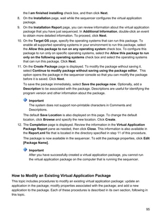 95
the I am finished installing check box, and then click Next.
8. On the Installation page, wait while the sequencer configures the virtual application
package.
9. On the Installation Report page, you can review information about the virtual application
package that you have just sequenced. In Additional Information, double-click an event
to obtain more detailed information. To proceed, click Next.
10. On the Target OS page, specify the operating systems that can run this package. To
enable all supported operating systems in your environment to run this package, select
the Allow this package to run on any operating system check box. To configure this
package to run only on specific operating systems, select the Allow this package to run
only on the following operating systems check box and select the operating systems
that can run this package. Click Next.
11. On the Create Package page is displayed. To modify the package without saving it,
select Continue to modify package without saving using the package editor. This
option opens the package in the sequencer console so that you can modify the package
before it is saved. Click Next.
To save the package immediately, select Save the package now. Optionally, add a
Description to be associated with the package. Descriptions are useful for identifying the
program version and other information about the package.
Important
The system does not support non-printable characters in Comments and
Descriptions.
The default Save Location is also displayed on this page. To change the default
location, click Browse and specify the new location. Click Create.
12. The Completion page is displayed. Review the information in the Virtual Application
Package Report pane as needed, then click Close. This information is also available in
the Report.xml file that is located in the directory specified in step 11 of this procedure.
The package is now available in the sequencer. To edit the package properties, click Edit
[Package Name].
Important
After you have successfully created a virtual application package, you cannot run
the virtual application package on the computer that is running the sequencer.
How to Modify an Existing Virtual Application Package
This topic includes procedures to modify an existing virtual application package: update an
application in the package; modify properties associated with the package; and add a new
application to the package. Each of these procedures is described in its own section, following in
this topic.
 
