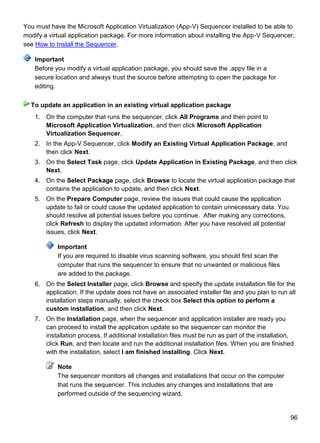 96
You must have the Microsoft Application Virtualization (App-V) Sequencer installed to be able to
modify a virtual application package. For more information about installing the App-V Sequencer,
see How to Install the Sequencer.
Before you modify a virtual application package, you should save the .appv file in a
secure location and always trust the source before attempting to open the package for
editing.
1. On the computer that runs the sequencer, click All Programs and then point to
Microsoft Application Virtualization, and then click Microsoft Application
Virtualization Sequencer.
2. In the App-V Sequencer, click Modify an Existing Virtual Application Package, and
then click Next.
3. On the Select Task page, click Update Application in Existing Package, and then click
Next.
4. On the Select Package page, click Browse to locate the virtual application package that
contains the application to update, and then click Next.
5. On the Prepare Computer page, review the issues that could cause the application
update to fail or could cause the updated application to contain unnecessary data. You
should resolve all potential issues before you continue. After making any corrections,
click Refresh to display the updated information. After you have resolved all potential
issues, click Next.
Important
If you are required to disable virus scanning software, you should first scan the
computer that runs the sequencer to ensure that no unwanted or malicious files
are added to the package.
6. On the Select Installer page, click Browse and specify the update installation file for the
application. If the update does not have an associated installer file and you plan to run all
installation steps manually, select the check box Select this option to perform a
custom installation, and then click Next.
7. On the Installation page, when the sequencer and application installer are ready you
can proceed to install the application update so the sequencer can monitor the
installation process. If additional installation files must be run as part of the installation,
click Run, and then locate and run the additional installation files. When you are finished
with the installation, select I am finished installing. Click Next.
Note
The sequencer monitors all changes and installations that occur on the computer
that runs the sequencer. This includes any changes and installations that are
performed outside of the sequencing wizard.
Important
To update an application in an existing virtual application package
 