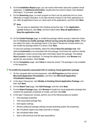 97
8. On the Installation Report page, you can review information about the updated virtual
application. In Additional Information, double-click the event to obtain more detailed
information. To proceed, click Next.
9. On the Streaming page, run each program so that it can be optimized and run more
efficiently on target computers. It can take several minutes for all of the applications to
run. After all applications have run, close each of the applications, and then click Next.
Note
You can stop an application from loading during this step. In the Application
Launch dialog box, click Stop, and then select either Stop all applications or
Stop this application only.
10. On the Create Package page, to modify the package without saving it, select the check
box for Continue to modify package without saving using the package editor. When
you select this option, the package opens in the App-V Sequencer console where you
can modify the package before it is saved. Click Next.
To save the package immediately, select the default Save the package now. Add
optional Comments to be associated with the package. Comments are useful to identify
the application version and provide other information about the package. The default
Save Location is also displayed. To change the default location, click Browse and
specify the new location. Click Create.
11. On the Completion page, click Close to close the wizard. The package is now available
in the sequencer.
1. On the computer that runs the sequencer, click All Programs and then point to
Microsoft Application Virtualization, and then click Microsoft Application
Virtualization Sequencer.
2. In the App-V Sequencer, click Modify an Existing Virtual Application Package, and
then click Next.
3. On the Select Task page, click Edit Package, and then click Next.
4. On the Select Package page, click Browse to locate the virtual application package that
contains the application properties to modify, and then click Edit.
5. In the App-V Sequencer console, perform any of the following tasks as needed:
 View package properties.
 View associated package files.
 Edit registry settings.
 Review additional package settings (except operating system file properties).
 Set virtualized registry key state (override or merge).
 Set virtualized folder state.
 Add or edit shortcuts and file type associations.
To modify the properties associated with an existing virtual application package
 