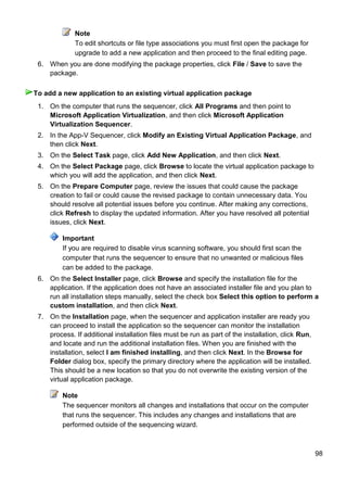 98
Note
To edit shortcuts or file type associations you must first open the package for
upgrade to add a new application and then proceed to the final editing page.
6. When you are done modifying the package properties, click File / Save to save the
package.
1. On the computer that runs the sequencer, click All Programs and then point to
Microsoft Application Virtualization, and then click Microsoft Application
Virtualization Sequencer.
2. In the App-V Sequencer, click Modify an Existing Virtual Application Package, and
then click Next.
3. On the Select Task page, click Add New Application, and then click Next.
4. On the Select Package page, click Browse to locate the virtual application package to
which you will add the application, and then click Next.
5. On the Prepare Computer page, review the issues that could cause the package
creation to fail or could cause the revised package to contain unnecessary data. You
should resolve all potential issues before you continue. After making any corrections,
click Refresh to display the updated information. After you have resolved all potential
issues, click Next.
Important
If you are required to disable virus scanning software, you should first scan the
computer that runs the sequencer to ensure that no unwanted or malicious files
can be added to the package.
6. On the Select Installer page, click Browse and specify the installation file for the
application. If the application does not have an associated installer file and you plan to
run all installation steps manually, select the check box Select this option to perform a
custom installation, and then click Next.
7. On the Installation page, when the sequencer and application installer are ready you
can proceed to install the application so the sequencer can monitor the installation
process. If additional installation files must be run as part of the installation, click Run,
and locate and run the additional installation files. When you are finished with the
installation, select I am finished installing, and then click Next. In the Browse for
Folder dialog box, specify the primary directory where the application will be installed.
This should be a new location so that you do not overwrite the existing version of the
virtual application package.
Note
The sequencer monitors all changes and installations that occur on the computer
that runs the sequencer. This includes any changes and installations that are
performed outside of the sequencing wizard.
To add a new application to an existing virtual application package
 