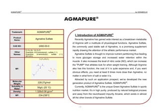 AGMAPURE
®
by GENABOLIX
- 1 -
AGMAPURE®
Trademark: AGMAPURE®
Product
Name:
Agmatine Sulfate
CAS NO: 2482-00-0
Other
Names:
C5 H14 N4 •H2 O4 S
Guanidine, N-(4-aminobutyl)-, sulfate (1:1)
Guanidine, (4-aminobutyl)-, sulfate (1:1)
(8CI,9CI);
MF:
C5H16N4O4
Molecular
Weight:
228.27g/mol
Solubility in
Water:
50g/L (25 °C)
Density: 1.328±0.06 g/cm3
MP: 234-238°C
I. Introduction of AGMAPURE®
Recently Agmatine has gained wide interest as a breakdown metabolite
of Arginine with a multitude of physiological functions. Agmatine Sulfate,
the commonly used stable salt of Agmatine, is a promising supplement
rapidly drawing the attention of the athletic performance market.
Agmatine Sulfate is thought to improve nutrient partitioning thus leading
to more glycogen storage and increased water retention within the
muscle. It also increases the level of nitric oxide (NO), which can increase
the "PUMP" that athletes look for when weight training. Although Arginine
also has this function, the cost of it is quite expensive and, if you want
obvious effects, you need at least 6 times more dose than Agmatine, no
matter in what form of salt or ester it is.
Attracted by such an application prospect, we’ve developed the new
generation product of Agmatine Sulfate: AGMAPURE®
.
Currently, AGMAPURE®
is the unique Green Agmatine Sulfate in sports
nutrition market. It’s in high purity, produced by natural biological process
and away from the neurohazard impurity Arcaine, which exists in almost
all the other brands of Agmatine Sulfate.
 