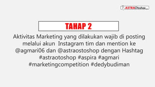 TAHAP 2
Aktivitas Marketing yang dilakukan wajib di posting
melalui akun Instagram tim dan mention ke
@agmari06 dan @astraostoshop dengan Hashtag
#astraotoshop #aspira #agmari
#marketingcompetition #dedybudiman
 
