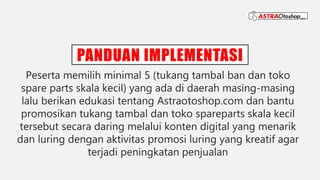 PANDUAN IMPLEMENTASI
Peserta memilih minimal 5 (tukang tambal ban dan toko
spare parts skala kecil) yang ada di daerah masing-masing
lalu berikan edukasi tentang Astraotoshop.com dan bantu
promosikan tukang tambal dan toko spareparts skala kecil
tersebut secara daring melalui konten digital yang menarik
dan luring dengan aktivitas promosi luring yang kreatif agar
terjadi peningkatan penjualan
 