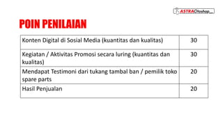 POIN PENILAIAN
Konten Digital di Sosial Media (kuantitas dan kualitas) 30
Kegiatan / Aktivitas Promosi secara luring (kuantitas dan
kualitas)
30
Mendapat Testimoni dari tukang tambal ban / pemilik toko
spare parts
20
Hasil Penjualan 20
 