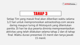 TAHAP 3
Setiap Tim yang masuk final akan diberikan waktu selama
1/2 hari untuk mempromosikan astraotoshop.com secara
daring maupun luring di Motoquick yang ditentukan
panitia. Di hari ke dua peserta diminta mempresentasikan
aktivitas yang telah dilakukan selama tahap 2 dan di tahap
final. Waktu durasi presentasi 15 menit dan tanya jawab
15 menit.
 