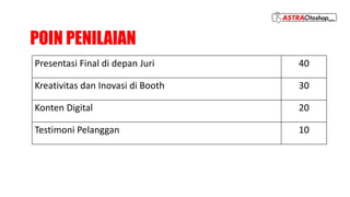 POIN PENILAIAN
Presentasi Final di depan Juri 40
Kreativitas dan Inovasi di Booth 30
Konten Digital 20
Testimoni Pelanggan 10
 