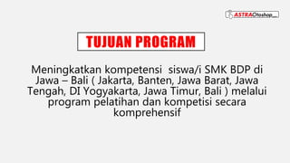 TUJUAN PROGRAM
Meningkatkan kompetensi siswa/i SMK BDP di
Jawa – Bali ( Jakarta, Banten, Jawa Barat, Jawa
Tengah, DI Yogyakarta, Jawa Timur, Bali ) melalui
program pelatihan dan kompetisi secara
komprehensif
 