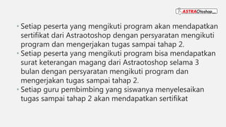 • Setiap peserta yang mengikuti program akan mendapatkan
sertifikat dari Astraotoshop dengan persyaratan mengikuti
program dan mengerjakan tugas sampai tahap 2.
• Setiap peserta yang mengikuti program bisa mendapatkan
surat keterangan magang dari Astraotoshop selama 3
bulan dengan persyaratan mengikuti program dan
mengerjakan tugas sampai tahap 2.
• Setiap guru pembimbing yang siswanya menyelesaikan
tugas sampai tahap 2 akan mendapatkan sertifikat
 
