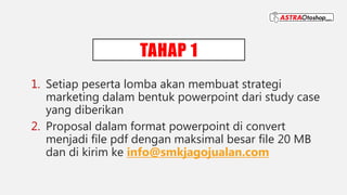TAHAP 1
1. Setiap peserta lomba akan membuat strategi
marketing dalam bentuk powerpoint dari study case
yang diberikan
2. Proposal dalam format powerpoint di convert
menjadi file pdf dengan maksimal besar file 20 MB
dan di kirim ke info@smkjagojualan.com
 