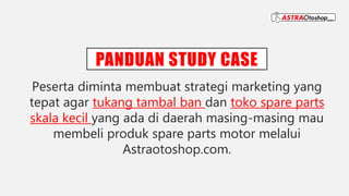 PANDUAN STUDY CASE
Peserta diminta membuat strategi marketing yang
tepat agar tukang tambal ban dan toko spare parts
skala kecil yang ada di daerah masing-masing mau
membeli produk spare parts motor melalui
Astraotoshop.com.
 