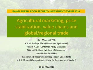 BANGLADESH  FOOD SECURITY INVESTMENT FORUM 2010 Agricultural marketing, price stabilization, value chains and global/regional trade Bart Minten (IFPRI) A.Z.M. ShafiqulAlam (Ministry of Agriculture) Uttam K.Dev (Center for Policy Dialogue)  Aktaruz Z.K. Kabir (Ministry of Commerce)  David Laborde (IFPRI)   Mohammed Hassanullah (Independent Consultant) K.A.S. Murshid (Bangladesh Institute for Development Studies) 26-27 May 2010  