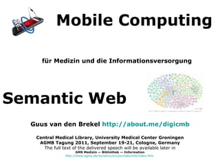 [object Object],Mobile Computing Semantic Web Guus van den Brekel  http://about.me/digicmb Central Medical Library, University Medical Center Groningen AGMB Tagung 2011, September 19-21, Cologne, Germany The full text of the delivered speech will be available later in GMS Medizin — Bibliothek — Information http://www.egms.de/dynamic/en/journals/mbi/index.htm   