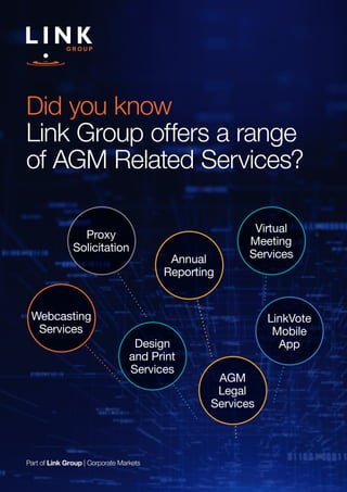 Part of Link Group | Corporate Markets
Did you know
Link Group offers a range
of AGM Related Services?
Virtual
Meeting
Services
LinkVote
Mobile
AppDesign
and Print
Services
Annual
Reporting
AGM
Legal
Services
Webcasting
Services
Proxy
Solicitation
 