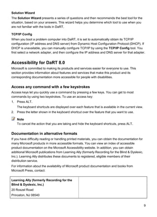 9
Solution Wizard
The Solution Wizard presents a series of questions and then recommends the best tool for the
situation, based on your answers. This wizard helps you determine which tool to use when you
are not familiar with the tools in DaRT.
TCP/IP Config
When you boot a problem computer into DaRT, it is set to automatically obtain its TCP/IP
configuration (IP address and DNS server) from Dynamic Host Configuration Protocol (DHCP). If
DHCP is unavailable, you can manually configure TCP/IP by using the TCP/IP Config tool. You
first select a network adapter, and then configure the IP address and DNS server for that adapter.
Accessibility for DaRT 8.0
Microsoft is committed to making its products and services easier for everyone to use. This
section provides information about features and services that make this product and its
corresponding documentation more accessible for people with disabilities.
Access any command with a few keystrokes
Access keys let you quickly use a command by pressing a few keys. You can get to most
commands by using two keystrokes. To use an access key:
1. Press ALT.
The keyboard shortcuts are displayed over each feature that is available in the current view.
2. Press the letter shown in the keyboard shortcut over the feature that you want to use.
To cancel the action that you are taking and hide the keyboard shortcuts, press ALT.
Documentation in alternative formats
If you have difficulty reading or handling printed materials, you can obtain the documentation for
many Microsoft products in more accessible formats. You can view an index of accessible
product documentation on the Microsoft Accessibility website. In addition, you can obtain
additional Microsoft publications from Learning Ally (formerly Recording for the Blind & Dyslexic,
Inc.). Learning Ally distributes these documents to registered, eligible members of their
distribution service.
For information about the availability of Microsoft product documentation and books from
Microsoft Press, contact:
Learning Ally (formerly Recording for the
Blind & Dyslexic, Inc.)
20 Roszel Road
Princeton, NJ 08540
Note
 