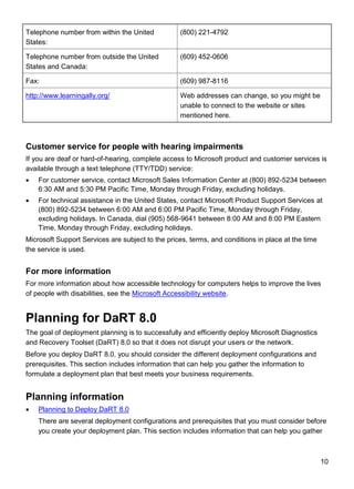 10
Telephone number from within the United
States:
(800) 221-4792
Telephone number from outside the United
States and Canada:
(609) 452-0606
Fax: (609) 987-8116
http://www.learningally.org/ Web addresses can change, so you might be
unable to connect to the website or sites
mentioned here.
Customer service for people with hearing impairments
If you are deaf or hard-of-hearing, complete access to Microsoft product and customer services is
available through a text telephone (TTY/TDD) service:
 For customer service, contact Microsoft Sales Information Center at (800) 892-5234 between
6:30 AM and 5:30 PM Pacific Time, Monday through Friday, excluding holidays.
 For technical assistance in the United States, contact Microsoft Product Support Services at
(800) 892-5234 between 6:00 AM and 6:00 PM Pacific Time, Monday through Friday,
excluding holidays. In Canada, dial (905) 568-9641 between 8:00 AM and 8:00 PM Eastern
Time, Monday through Friday, excluding holidays.
Microsoft Support Services are subject to the prices, terms, and conditions in place at the time
the service is used.
For more information
For more information about how accessible technology for computers helps to improve the lives
of people with disabilities, see the Microsoft Accessibility website.
Planning for DaRT 8.0
The goal of deployment planning is to successfully and efficiently deploy Microsoft Diagnostics
and Recovery Toolset (DaRT) 8.0 so that it does not disrupt your users or the network.
Before you deploy DaRT 8.0, you should consider the different deployment configurations and
prerequisites. This section includes information that can help you gather the information to
formulate a deployment plan that best meets your business requirements.
Planning information
 Planning to Deploy DaRT 8.0
There are several deployment configurations and prerequisites that you must consider before
you create your deployment plan. This section includes information that can help you gather
 