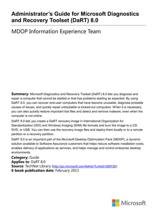 Administrator’s Guide for Microsoft Diagnostics
and Recovery Toolset (DaRT) 8.0
MDOP Information Experience Team
Summary: Microsoft Diagnostics and Recovery Toolset (DaRT) 8.0 lets you diagnose and
repair a computer that cannot be started or that has problems starting as expected. By using
DaRT 8.0, you can recover end-user computers that have become unusable, diagnose probable
causes of issues, and quickly repair unbootable or locked-out computers. When it is necessary,
you can also quickly restore important lost files and detect and remove malware, even when the
computer is not online.
DaRT 8.0 lets you create a DaRT recovery image in International Organization for
Standardization (ISO) and Windows Imaging (WIM) file formats and burn the image to a CD,
DVD, or USB. You can then use the recovery image files and deploy them locally or to a remote
partition or a recovery partition.
DaRT 8.0 is an important part of the Microsoft Desktop Optimization Pack (MDOP), a dynamic
solution available to Software Assurance customers that helps reduce software installation costs,
enables delivery of applications as services, and helps manage and control enterprise desktop
environments.
Category: Guide
Applies to: DaRT 8.0
Source: TechNet Library (http://go.microsoft.com/fwlink/?LinkId=268726)
E-book publication date: February 2013
 