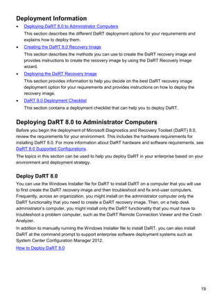 19
Deployment Information
 Deploying DaRT 8.0 to Administrator Computers
This section describes the different DaRT deployment options for your requirements and
explains how to deploy them.
 Creating the DaRT 8.0 Recovery Image
This section describes the methods you can use to create the DaRT recovery image and
provides instructions to create the recovery image by using the DaRT Recovery Image
wizard.
 Deploying the DaRT Recovery Image
This section provides information to help you decide on the best DaRT recovery image
deployment option for your requirements and provides instructions on how to deploy the
recovery image.
 DaRT 8.0 Deployment Checklist
This section contains a deployment checklist that can help you to deploy DaRT.
Deploying DaRT 8.0 to Administrator Computers
Before you begin the deployment of Microsoft Diagnostics and Recovery Toolset (DaRT) 8.0,
review the requirements for your environment. This includes the hardware requirements for
installing DaRT 8.0. For more information about DaRT hardware and software requirements, see
DaRT 8.0 Supported Configurations.
The topics in this section can be used to help you deploy DaRT in your enterprise based on your
environment and deployment strategy.
Deploy DaRT 8.0
You can use the Windows Installer file for DaRT to install DaRT on a computer that you will use
to first create the DaRT recovery image and then troubleshoot and fix end-user computers.
Frequently, across an organization, you might install on the administrator computer only the
DaRT functionality that you need to create a DaRT recovery image. Then, on a help desk
administrator’s computer, you might install only the DaRT functionality that you must have to
troubleshoot a problem computer, such as the DaRT Remote Connection Viewer and the Crash
Analyzer.
In addition to manually running the Windows Installer file to install DaRT, you can also install
DaRT at the command prompt to support enterprise software deployment systems such as
System Center Configuration Manager 2012.
How to Deploy DaRT 8.0
 
