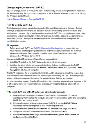 20
Change, repair, or remove DaRT 8.0
You can change, repair, or remove the DaRT installation by double-clicking the DaRT installation
file and then clicking the button that corresponds to the action that you want to perform or through
the Windows Control Panel.
How to Change, Repair, or Remove DaRT 8.0
How to Deploy DaRT 8.0
The following instructions explain how to deploy Microsoft Diagnostics and Recovery Toolset
(DaRT) 8.0 in your environment. It is assumed that you are installing all functionality on one
administrator computer. If you need to deploy or uninstall DaRT 8.0 on multiple computers, using
an electronic software distribution system, for example, it might be easier to use command line
installation options. Descriptions and examples of the available command line options are
provided in this section.
Before you install DaRT, see DaRT 8.0 Supported Configurations to ensure that you
have installed all of the prerequisite software and that the computer meets the minimum
system requirements. The computer onto which you install DaRT must be running
Windows 8 or Windows Server 2012.
You can install DaRT using one of two different configurations:
 Install DaRT and all of the DaRT tools on the administrator computer.
 Install on the administrator computer only the tools that you need to create the DaRT
recovery image, and then install the Remote Connection Viewer and, optionally, Crash
Analyzer on a help desk computer.
The DaRT installation file is available in both 32-bit and 64-bit versions. Install the version that
matches the architecture of the computer on which you are running the DaRT Recovery Image
wizard, not the computer architecture of the recovery image that you are creating.
You can use either version of the DaRT installation file to create a recovery image for either 32-bit
or 64-bit computers, but you cannot create one recovery image for both 32-bit and 64-bit
computers.
1. Download the 32-bit or 64-bit version of the DaRT 8.0 installer file. Choose the
architecture that matches the computer on which you are installing DaRT and running the
DaRT Recovery Image wizard.
2. From the folder into which you downloaded DaRT 8.0, run the MSDaRT80.msi
installation file that corresponds to your system requirements.
3. On the Welcome to the Microsoft DaRT 8.0 Setup Wizard page, click Next.
4. Accept the Microsoft Software License Terms, and then click Next.
5. On the Microsoft Update page, select Use Microsoft Update when I check for
updates, and then click Next.
Important
To install DaRT and all DaRT tools on an administrator computer
 