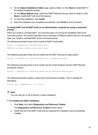 21
6. On the Select Installation Folder page, select a folder, or click Next to install DaRT in
the default installation location.
7. On the Setup Options page, select the DaRT features that you want to install, or click
Next to install DaRT with all of the features.
8. To start the installation, click Install.
9. After the installation has completed successfully, click Finish to exit the wizard.
To install DaRT and all DaRT tools on an administrator computer by using a command
prompt
When you install or uninstall DaRT, you have the option of running the installation files at the
command prompt. This section describes some examples of different options that you can specify
when you install or uninstall DaRT at the command prompt.
The following example shows how to install all DaRT functionality.
msiexec /i MSDaRT80.msi ADDLOCAL=CommonFiles,
DaRTRecoveryImage,CrashAnalyzer,RemoteViewer
The following example shows how to install only the DaRT Recovery Image wizard.
msiexec /i MSDaRT80.msi ADDLOCAL=CommonFiles, ,DaRTRecoveryImage
The following example shows how to install only the Crash Analyzer and the DaRT Remote
Connection Viewer.
msiexec /i MSDaRT80.msi ADDLOCAL=CommonFiles,CrashAnalyzer,RemoteViewer
The following example creates a setup log for the Windows Installer. This is valuable for
debugging.
msiexec.exe /i MSDaRT80.msi /l*v log.txt
You can add /qn or /qb to perform a silent installation.
1. Click Start, and select Diagnostics and Recovery Toolset.
The Diagnostics and Recovery Toolset window opens.
2. Check that all of the DaRT tools that you selected for installation were successfully
installed.
Note
To validate the DaRT installation
 