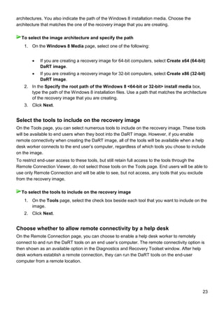 23
architectures. You also indicate the path of the Windows 8 installation media. Choose the
architecture that matches the one of the recovery image that you are creating.
1. On the Windows 8 Media page, select one of the following:
 If you are creating a recovery image for 64-bit computers, select Create x64 (64-bit)
DaRT image.
 If you are creating a recovery image for 32-bit computers, select Create x86 (32-bit)
DaRT image.
2. In the Specify the root path of the Windows 8 <64-bit or 32-bit> install media box,
type the path of the Windows 8 installation files. Use a path that matches the architecture
of the recovery image that you are creating.
3. Click Next.
Select the tools to include on the recovery image
On the Tools page, you can select numerous tools to include on the recovery image. These tools
will be available to end users when they boot into the DaRT image. However, if you enable
remote connectivity when creating the DaRT image, all of the tools will be available when a help
desk worker connects to the end user’s computer, regardless of which tools you chose to include
on the image.
To restrict end-user access to these tools, but still retain full access to the tools through the
Remote Connection Viewer, do not select those tools on the Tools page. End users will be able to
use only Remote Connection and will be able to see, but not access, any tools that you exclude
from the recovery image.
1. On the Tools page, select the check box beside each tool that you want to include on the
image.
2. Click Next.
Choose whether to allow remote connectivity by a help desk
On the Remote Connection page, you can choose to enable a help desk worker to remotely
connect to and run the DaRT tools on an end user’s computer. The remote connectivity option is
then shown as an available option in the Diagnostics and Recovery Toolset window. After help
desk workers establish a remote connection, they can run the DaRT tools on the end-user
computer from a remote location.
To select the image architecture and specify the path
To select the tools to include on the recovery image
 