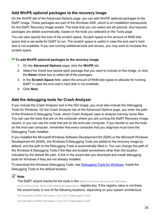 25
Add WinPE optional packages to the recovery image
On the WinPE tab of the Advanced Options page, you can add WinPE optional packages to the
DaRT image. These packages are part of the Windows ADK, which is an installation prerequisite
for the DaRT Recovery Image wizard. The tools that you can select are all optional. Any required
packages are added automatically, based on the tools you selected on the Tools page.
You can also specify the size of the scratch space. Scratch space is the amount of RAM disk
space that is set aside for DaRT to run. The scratch space is useful in case the end user’s hard
disk is not available. If you are running additional tools and drivers, you may want to increase the
scratch space.
1. On the Advanced Options page, click the WinPE tab.
2. Select the check box beside each package that you want to include on the image, or click
the Name check box to select all of the packages.
3. In the Scratch Space field, select the amount of RAM disk space to allocate for running
DaRT in case the end user’s hard disk is not available.
4. Click Next.
Add the debugging tools for Crash Analyzer
If you include the Crash Analyzer tool in the ISO image, you must also include the Debugging
Tools for Windows. On the Crash Analyzer tab of the Advanced Options page, you enter the path
of the Windows 8 Debugging Tools, which Crash Analyzer uses to analyze memory dump files.
You can use the tools that are on the computer where you are running the DaRT Recovery Image
wizard, or you can use the tools that are on the end-user computer. If you decide to use the tools
on the end-user computer, remember that every computer that you diagnose must have the
Debugging Tools installed.
If you installed the Microsoft Windows Software Development Kit (SDK) or the Microsoft Windows
Development Kit (WDK), the Windows 8 Debugging Tools are added to the recovery image by
default, and the path to the Debugging Tools is automatically filled in. You can change the path of
the Windows 8 Debugging Tools if the files are located somewhere other than the location
indicated by the default file path. A link in the wizard lets you download and install debugging
tools for Windows if they are not already installed.
To download the Windows Debugging Tools, see Debugging Tools for Windows. Install the
Debugging Tools to the default location.
The DaRT wizard checks for the tools in the HKLMSoftwareMicrosoftWindows
KitsInstalled RootsWindowsDebuggersRoot registry key. If the registry value is not there,
the wizard looks in one of the following locations, depending on your system architecture:
%ProgramFilesX86%Windows Kits8.0Debuggersx64
%ProgramFilesX86%Windows Kits8.0Debuggersx86
To add WinPE optional packages to the recovery image
Note
 