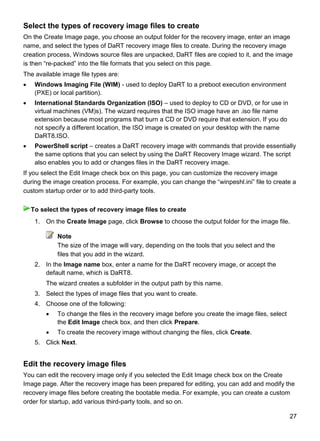 27
Select the types of recovery image files to create
On the Create Image page, you choose an output folder for the recovery image, enter an image
name, and select the types of DaRT recovery image files to create. During the recovery image
creation process, Windows source files are unpacked, DaRT files are copied to it, and the image
is then “re-packed” into the file formats that you select on this page.
The available image file types are:
 Windows Imaging File (WIM) - used to deploy DaRT to a preboot execution environment
(PXE) or local partition).
 International Standards Organization (ISO) – used to deploy to CD or DVD, or for use in
virtual machines (VM)s). The wizard requires that the ISO image have an .iso file name
extension because most programs that burn a CD or DVD require that extension. If you do
not specify a different location, the ISO image is created on your desktop with the name
DaRT8.ISO.
 PowerShell script – creates a DaRT recovery image with commands that provide essentially
the same options that you can select by using the DaRT Recovery Image wizard. The script
also enables you to add or changes files in the DaRT recovery image.
If you select the Edit Image check box on this page, you can customize the recovery image
during the image creation process. For example, you can change the “winpeshl.ini” file to create a
custom startup order or to add third-party tools.
1. On the Create Image page, click Browse to choose the output folder for the image file.
Note
The size of the image will vary, depending on the tools that you select and the
files that you add in the wizard.
2. In the Image name box, enter a name for the DaRT recovery image, or accept the
default name, which is DaRT8.
The wizard creates a subfolder in the output path by this name.
3. Select the types of image files that you want to create.
4. Choose one of the following:
 To change the files in the recovery image before you create the image files, select
the Edit Image check box, and then click Prepare.
 To create the recovery image without changing the files, click Create.
5. Click Next.
Edit the recovery image files
You can edit the recovery image only if you selected the Edit Image check box on the Create
Image page. After the recovery image has been prepared for editing, you can add and modify the
recovery image files before creating the bootable media. For example, you can create a custom
order for startup, add various third-party tools, and so on.
To select the types of recovery image files to create
 