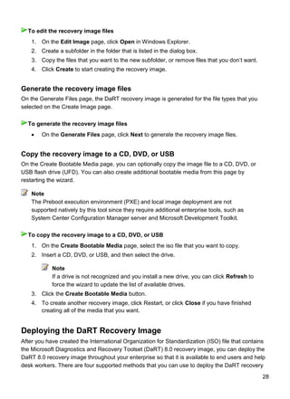 28
1. On the Edit Image page, click Open in Windows Explorer.
2. Create a subfolder in the folder that is listed in the dialog box.
3. Copy the files that you want to the new subfolder, or remove files that you don’t want.
4. Click Create to start creating the recovery image.
Generate the recovery image files
On the Generate Files page, the DaRT recovery image is generated for the file types that you
selected on the Create Image page.
 On the Generate Files page, click Next to generate the recovery image files.
Copy the recovery image to a CD, DVD, or USB
On the Create Bootable Media page, you can optionally copy the image file to a CD, DVD, or
USB flash drive (UFD). You can also create additional bootable media from this page by
restarting the wizard.
The Preboot execution environment (PXE) and local image deployment are not
supported natively by this tool since they require additional enterprise tools, such as
System Center Configuration Manager server and Microsoft Development Toolkit.
1. On the Create Bootable Media page, select the iso file that you want to copy.
2. Insert a CD, DVD, or USB, and then select the drive.
Note
If a drive is not recognized and you install a new drive, you can click Refresh to
force the wizard to update the list of available drives.
3. Click the Create Bootable Media button.
4. To create another recovery image, click Restart, or click Close if you have finished
creating all of the media that you want.
Deploying the DaRT Recovery Image
After you have created the International Organization for Standardization (ISO) file that contains
the Microsoft Diagnostics and Recovery Toolset (DaRT) 8.0 recovery image, you can deploy the
DaRT 8.0 recovery image throughout your enterprise so that it is available to end users and help
desk workers. There are four supported methods that you can use to deploy the DaRT recovery
To edit the recovery image files
To generate the recovery image files
Note
To copy the recovery image to a CD, DVD, or USB
 