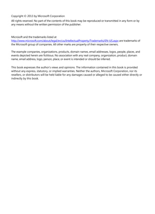 Copyright © 2013 by Microsoft Corporation
All rights reserved. No part of the contents of this book may be reproduced or transmitted in any form or by
any means without the written permission of the publisher.
Microsoft and the trademarks listed at
http://www.microsoft.com/about/legal/en/us/IntellectualProperty/Trademarks/EN-US.aspx are trademarks of
the Microsoft group of companies. All other marks are property of their respective owners.
The example companies, organizations, products, domain names, email addresses, logos, people, places, and
events depicted herein are fictitious. No association with any real company, organization, product, domain
name, email address, logo, person, place, or event is intended or should be inferred.
This book expresses the author’s views and opinions. The information contained in this book is provided
without any express, statutory, or implied warranties. Neither the authors, Microsoft Corporation, nor its
resellers, or distributors will be held liable for any damages caused or alleged to be caused either directly or
indirectly by this book.
 