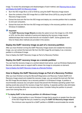 29
image. To review the advantages and disadvantages of each method, see Planning How to Save
and Deploy the DaRT 8.0 Recovery Image.
 Burn the ISO image file to a CD or DVD by using the DaRT Recovery Image wizard.
 Save the contents of the ISO image file to a USB Flash Drive (UFD) by using the DaRT
Recovery Image wizard.
 Extract the boot.wim file from the ISO image and deploy as a remote partition that is available
to end-user computers.
 Extract the boot.wim file from the ISO image and deploy in the recovery partition of a new
Windows 8 installation.
The DaRT Recovery Image Wizard provides the option to burn the image to a CD, DVD
or UFD, but the other methods of saving and deploying the recovery image require
additional steps that involve tools that are not included in DaRT. Some guidance and
links for these other methods are provided in this section.
Deploy the DaRT recovery image as part of a recovery partition
After you have finished running the DaRT Recovery Image wizard and created the recovery
image, you can extract the boot.wim file from the ISO image file and deploy it as a recovery
partition in a Windows 8 image.
How to Deploy the DaRT Recovery Image as Part of a Recovery Partition
Deploy the DaRT recovery image as a remote partition
You can host the recovery image on a central network boot server, such as Windows Deployment
Services, and allow users or support staff to stream the image to computers on demand.
How to Deploy the DaRT Recovery Image as a Remote Partition
How to Deploy the DaRT Recovery Image as Part of a Recovery Partition
After you have finished running the Microsoft Diagnostics and Recovery Toolset (DaRT) 8.0
Recovery Image wizard and created the recovery image, you can extract the boot.wim file from
the ISO image file and deploy it as a recovery partition in a Windows 8 image. A partition is
recommended, because any corruption issues that prevent the Windows operating system from
starting would also prevent the recovery image from starting. A separate partition also eliminates
the need to provide the BitLocker recovery key twice. Consider hiding the partition to prevent
users from storing files on it.
1. Create a target partition in your Windows 8 image that is equal to or greater than the size
of the ISO image file that you created by using the DaRT 8.0 Recovery Image wizard.
The minimum size required for a DaRT partition is 500MB to accommodate the remote
Important
To deploy DaRT in the recovery partition of a Windows 8 image
 