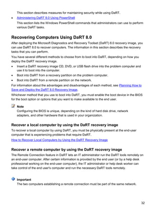 32
This section describes measures for maintaining security while using DaRT.
 Administering DaRT 8.0 Using PowerShell
This section lists the Windows PowerShell commands that administrators can use to perform
various DaRT tasks.
Recovering Computers Using DaRT 8.0
After deploying the Microsoft Diagnostics and Recovery Toolset (DaRT) 8.0 recovery image, you
can use DaRT 8.0 to recover computers. The information in this section describes the recovery
tasks that you can perform.
You have several different methods to choose from to boot into DaRT, depending on how you
deploy the DaRT recovery image.
 Insert a DaRT recovery image CD, DVD, or USB flash drive into the problem computer and
use it to boot into the computer.
 Boot into DaRT from a recovery partition on the problem computer.
 Boot into DaRT from a remote partition on the network.
For information about the advantages and disadvantages of each method, see Planning How to
Save and Deploy the DaRT 8.0 Recovery Image.
Whichever method that you use to boot into DaRT, you must enable the boot device in the BIOS
for the boot option or options that you want to make available to the end user.
Configuring the BIOS is unique, depending on the kind of hard disk drive, network
adapters, and other hardware that is used in your organization.
Recover a local computer by using the DaRT recovery image
To recover a local computer by using DaRT, you must be physically present at the end-user
computer that is experiencing problems that require DaRT.
How to Recover Local Computers by Using the DaRT Recovery Image
Recover a remote computer by using the DaRT recovery image
The Remote Connection feature in DaRT lets an IT administrator run the DaRT tools remotely on
an end-user computer. After certain information is provided by the end user (or by a help desk
professional working on the end-user computer), the IT administrator or help desk worker can
take control of the end user's computer and run the necessary DaRT tools remotely.
The two computers establishing a remote connection must be part of the same network.
Note
Important
 