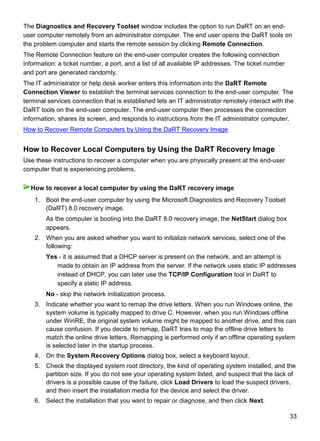 33
The Diagnostics and Recovery Toolset window includes the option to run DaRT on an end-
user computer remotely from an administrator computer. The end user opens the DaRT tools on
the problem computer and starts the remote session by clicking Remote Connection.
The Remote Connection feature on the end-user computer creates the following connection
information: a ticket number, a port, and a list of all available IP addresses. The ticket number
and port are generated randomly.
The IT administrator or help desk worker enters this information into the DaRT Remote
Connection Viewer to establish the terminal services connection to the end-user computer. The
terminal services connection that is established lets an IT administrator remotely interact with the
DaRT tools on the end-user computer. The end-user computer then processes the connection
information, shares its screen, and responds to instructions from the IT administrator computer.
How to Recover Remote Computers by Using the DaRT Recovery Image
How to Recover Local Computers by Using the DaRT Recovery Image
Use these instructions to recover a computer when you are physically present at the end-user
computer that is experiencing problems.
1. Boot the end-user computer by using the Microsoft Diagnostics and Recovery Toolset
(DaRT) 8.0 recovery image.
As the computer is booting into the DaRT 8.0 recovery image, the NetStart dialog box
appears.
2. When you are asked whether you want to initialize network services, select one of the
following:
Yes - it is assumed that a DHCP server is present on the network, and an attempt is
made to obtain an IP address from the server. If the network uses static IP addresses
instead of DHCP, you can later use the TCP/IP Configuration tool in DaRT to
specify a static IP address.
No - skip the network initialization process.
3. Indicate whether you want to remap the drive letters. When you run Windows online, the
system volume is typically mapped to drive C. However, when you run Windows offline
under WinRE, the original system volume might be mapped to another drive, and this can
cause confusion. If you decide to remap, DaRT tries to map the offline drive letters to
match the online drive letters. Remapping is performed only if an offline operating system
is selected later in the startup process.
4. On the System Recovery Options dialog box, select a keyboard layout.
5. Check the displayed system root directory, the kind of operating system installed, and the
partition size. If you do not see your operating system listed, and suspect that the lack of
drivers is a possible cause of the failure, click Load Drivers to load the suspect drivers,
and then insert the installation media for the device and select the driver.
6. Select the installation that you want to repair or diagnose, and then click Next.
How to recover a local computer by using the DaRT recovery image
 