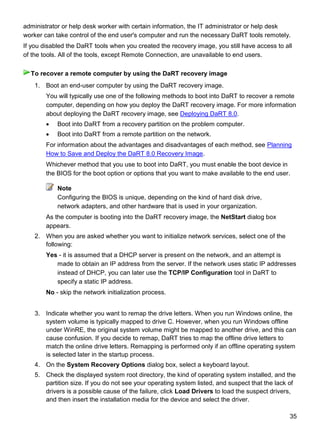 35
administrator or help desk worker with certain information, the IT administrator or help desk
worker can take control of the end user's computer and run the necessary DaRT tools remotely.
If you disabled the DaRT tools when you created the recovery image, you still have access to all
of the tools. All of the tools, except Remote Connection, are unavailable to end users.
1. Boot an end-user computer by using the DaRT recovery image.
You will typically use one of the following methods to boot into DaRT to recover a remote
computer, depending on how you deploy the DaRT recovery image. For more information
about deploying the DaRT recovery image, see Deploying DaRT 8.0.
 Boot into DaRT from a recovery partition on the problem computer.
 Boot into DaRT from a remote partition on the network.
For information about the advantages and disadvantages of each method, see Planning
How to Save and Deploy the DaRT 8.0 Recovery Image.
Whichever method that you use to boot into DaRT, you must enable the boot device in
the BIOS for the boot option or options that you want to make available to the end user.
Note
Configuring the BIOS is unique, depending on the kind of hard disk drive,
network adapters, and other hardware that is used in your organization.
As the computer is booting into the DaRT recovery image, the NetStart dialog box
appears.
2. When you are asked whether you want to initialize network services, select one of the
following:
Yes - it is assumed that a DHCP server is present on the network, and an attempt is
made to obtain an IP address from the server. If the network uses static IP addresses
instead of DHCP, you can later use the TCP/IP Configuration tool in DaRT to
specify a static IP address.
No - skip the network initialization process.
3. Indicate whether you want to remap the drive letters. When you run Windows online, the
system volume is typically mapped to drive C. However, when you run Windows offline
under WinRE, the original system volume might be mapped to another drive, and this can
cause confusion. If you decide to remap, DaRT tries to map the offline drive letters to
match the online drive letters. Remapping is performed only if an offline operating system
is selected later in the startup process.
4. On the System Recovery Options dialog box, select a keyboard layout.
5. Check the displayed system root directory, the kind of operating system installed, and the
partition size. If you do not see your operating system listed, and suspect that the lack of
drivers is a possible cause of the failure, click Load Drivers to load the suspect drivers,
and then insert the installation media for the device and select the driver.
To recover a remote computer by using the DaRT recovery image
 