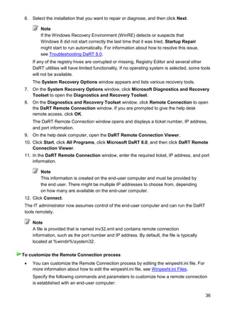 36
6. Select the installation that you want to repair or diagnose, and then click Next.
Note
If the Windows Recovery Environment (WinRE) detects or suspects that
Windows 8 did not start correctly the last time that it was tried, Startup Repair
might start to run automatically. For information about how to resolve this issue,
see Troubleshooting DaRT 8.0.
If any of the registry hives are corrupted or missing, Registry Editor and several other
DaRT utilities will have limited functionality. If no operating system is selected, some tools
will not be available.
The System Recovery Options window appears and lists various recovery tools.
7. On the System Recovery Options window, click Microsoft Diagnostics and Recovery
Toolset to open the Diagnostics and Recovery Toolset.
8. On the Diagnostics and Recovery Toolset window, click Remote Connection to open
the DaRT Remote Connection window. If you are prompted to give the help desk
remote access, click OK.
The DaRT Remote Connection window opens and displays a ticket number, IP address,
and port information.
9. On the help desk computer, open the DaRT Remote Connection Viewer.
10. Click Start, click All Programs, click Microsoft DaRT 8.0, and then click DaRT Remote
Connection Viewer.
11. In the DaRT Remote Connection window, enter the required ticket, IP address, and port
information.
Note
This information is created on the end-user computer and must be provided by
the end user. There might be multiple IP addresses to choose from, depending
on how many are available on the end-user computer.
12. Click Connect.
The IT administrator now assumes control of the end-user computer and can run the DaRT
tools remotely.
Note
A file is provided that is named inv32.xml and contains remote connection
information, such as the port number and IP address. By default, the file is typically
located at %windir%system32.
 You can customize the Remote Connection process by editing the winpeshl.ini file. For
more information about how to edit the winpeshl.ini file, see Winpeshl.ini Files.
Specify the following commands and parameters to customize how a remote connection
is established with an end-user computer:
To customize the Remote Connection process
 