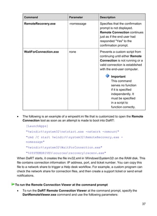 37
Command Parameter Description
RemoteRecovery.exe -nomessage Specifies that the confirmation
prompt is not displayed.
Remote Connection continues
just as if the end user had
responded "Yes" to the
confirmation prompt.
WaitForConnection.exe none Prevents a custom script from
continuing until either Remote
Connection is not running or a
valid connection is established
with the end-user computer.
Important
This command
serves no function
if it is specified
independently. It
must be specified
in a script to
function correctly.
 The following is an example of a winpeshl.ini file that is customized to open the Remote
Connection tool as soon as an attempt is made to boot into DaRT:
[LaunchApps]
"%windir%system32netstart.exe -network -remount"
"cmd /C start %windir%system32RemoteRecovery.exe -
nomessage"
"%windir%system32WaitForConnection.exe"
"%SYSTEMDRIVE%sourcesrecoveryrecenv.exe"
When DaRT starts, it creates the file inv32.xml in WindowsSystem32 on the RAM disk. This
file contains connection information: IP address, port, and ticket number. You can copy this
file to a network share to trigger a Help desk workflow. For example, a custom program can
check the network share for connection files, and then create a support ticket or send email
notifications.
 To run the DaRT Remote Connection Viewer at the command prompt, specify the
DartRemoteViewer.exe command and use the following parameters:
To run the Remote Connection Viewer at the command prompt
 
