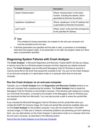 38
Parameter Description
-ticket=<ticketnumber> Where <ticketnumber> is the ticket
number, including the dashes, that is
generated by Remote Connection.
-ipaddress=<ipaddress> Where <ipaddress> is the IP address that
is generated by Remote Connection.
-port=<port> Where <port> is the port that corresponds
to the specified IP address.
Note
The variables for these parameters are created on the end-user computer and
must be provided by the end user.
 If all three parameters are specified and the data is valid, a connection is immediately
tried when the program starts. If any parameter is not valid, the program starts as if there
were no parameters specified.
Diagnosing System Failures with Crash Analyzer
The Crash Analyzer in Microsoft Diagnostics and Recovery Toolset (DaRT) 8.0 lets you debug
a memory dump file on a Windows-based computer and then diagnose any related computer
errors. The Crash Analyzer uses the Microsoft Debugging Tools for Windows to examine a
memory dump file for the driver that caused the computer to fail. You can run the Crash Analyzer
on an end-user computer or in stand-alone mode on a computer other than an end-user
computer.
Run the Crash Analyzer on an end-user-computer
Typically, you run Crash Analyzer from the Diagnostics and Recovery Toolset window on an
end-user computer that is experiencing the problem. The Crash Analyzer tries to locate the
Debugging Tools for Windows on the problem computer. If the directory path dialog box is empty,
you must enter the location, or browse to the location of the Debugging Tools for Windows (you
can download the files from Microsoft). You must also provide a path to where the symbol files
are located.
If you included the Microsoft Debugging Tools for Windows and the symbol files when you
created the DaRT 8.0 recovery image, the Tools and symbol files should be available when you
run the Crash Analyzer on the problem computer. If you did not include them in the DaRT
recovery image, or if disk size or network connectivity problems are preventing you from obtaining
them, you can alternatively run the Crash Analyzer in stand-alone mode on a computer other than
the end user’s computer, as described in the following section.
How to Run the Crash Analyzer on an End-user Computer
 