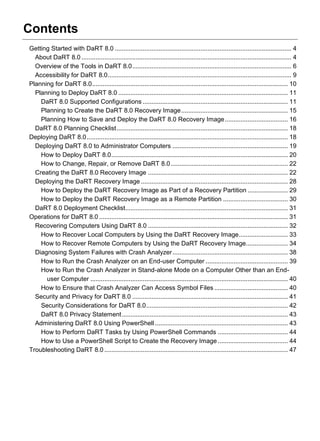 Contents
Getting Started with DaRT 8.0 ..................................................................................................... 4
About DaRT 8.0 ........................................................................................................................ 4
Overview of the Tools in DaRT 8.0........................................................................................... 6
Accessibility for DaRT 8.0......................................................................................................... 9
Planning for DaRT 8.0................................................................................................................ 10
Planning to Deploy DaRT 8.0 ................................................................................................. 11
DaRT 8.0 Supported Configurations ................................................................................... 11
Planning to Create the DaRT 8.0 Recovery Image............................................................. 15
Planning How to Save and Deploy the DaRT 8.0 Recovery Image.................................... 16
DaRT 8.0 Planning Checklist.................................................................................................. 18
Deploying DaRT 8.0................................................................................................................... 18
Deploying DaRT 8.0 to Administrator Computers .................................................................. 19
How to Deploy DaRT 8.0..................................................................................................... 20
How to Change, Repair, or Remove DaRT 8.0................................................................... 22
Creating the DaRT 8.0 Recovery Image ................................................................................ 22
Deploying the DaRT Recovery Image .................................................................................... 28
How to Deploy the DaRT Recovery Image as Part of a Recovery Partition ....................... 29
How to Deploy the DaRT Recovery Image as a Remote Partition ..................................... 30
DaRT 8.0 Deployment Checklist............................................................................................. 31
Operations for DaRT 8.0 ............................................................................................................ 31
Recovering Computers Using DaRT 8.0 ................................................................................ 32
How to Recover Local Computers by Using the DaRT Recovery Image............................ 33
How to Recover Remote Computers by Using the DaRT Recovery Image........................ 34
Diagnosing System Failures with Crash Analyzer.................................................................. 38
How to Run the Crash Analyzer on an End-user Computer ............................................... 39
How to Run the Crash Analyzer in Stand-alone Mode on a Computer Other than an End-
user Computer ................................................................................................................. 40
How to Ensure that Crash Analyzer Can Access Symbol Files .......................................... 40
Security and Privacy for DaRT 8.0 ......................................................................................... 41
Security Considerations for DaRT 8.0................................................................................. 42
DaRT 8.0 Privacy Statement............................................................................................... 43
Administering DaRT 8.0 Using PowerShell ............................................................................ 43
How to Perform DaRT Tasks by Using PowerShell Commands ........................................ 44
How to Use a PowerShell Script to Create the Recovery Image ........................................ 44
Troubleshooting DaRT 8.0 ......................................................................................................... 47
 